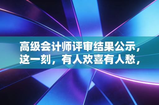 高级会计师评审结果公示,这一刻,有人欢喜有人愁,但这只是职业生涯的一个逗号