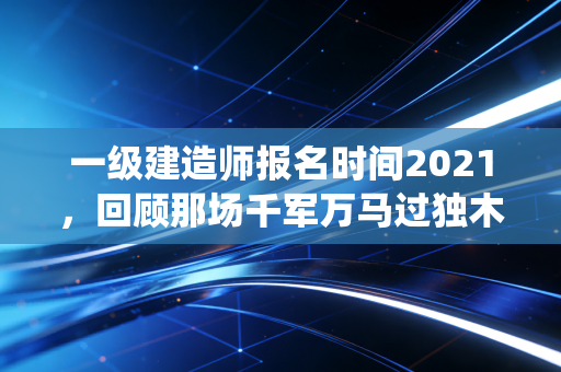 一级建造师报名时间2021，回顾那场千军万马过独木桥的报考战役
