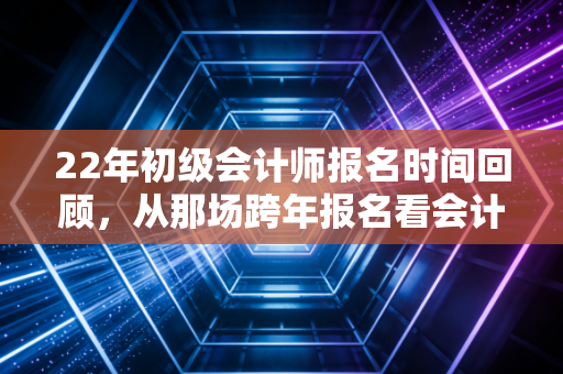 22年初级会计师报名时间回顾，从那场跨年报名看会计人的职业焦虑与成长