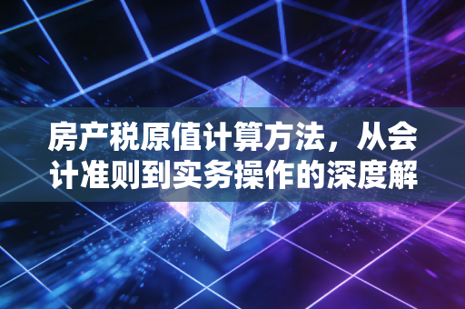 房产税原值计算方法,从会计准则到实务操作的深度解析与避坑指南