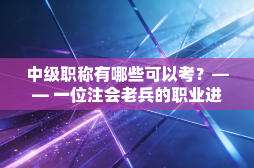 中级职称有哪些可以考？—— 一位注会老兵的职业进阶与选择指南