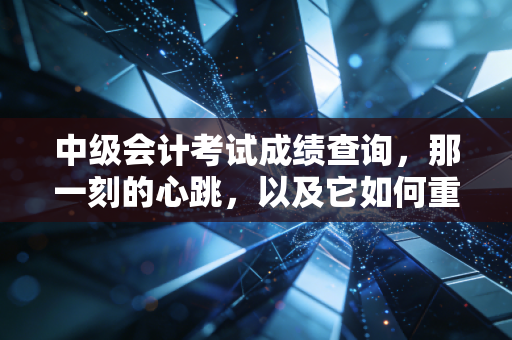 中级会计考试成绩查询,那一刻的心跳,以及它如何重塑你的职业轨迹