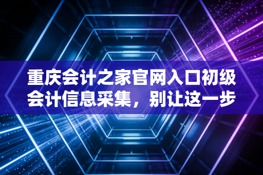 重庆会计之家官网入口初级会计信息采集，别让这一步卡住你的考证路，手把手教你避坑
