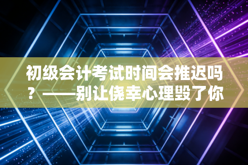 初级会计考试时间会推迟吗?——别让侥幸心理毁了你的备考路