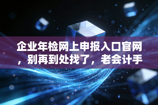 企业年检网上申报入口官网,别再到处找了,老会计手把手教你避开那些坑