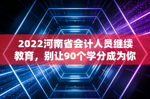 2022河南省会计人员继续教育,别让90个学分成为你职业发展的绊脚石