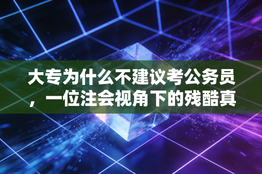 大专为什么不建议考公务员，一位注会视角下的残酷真相与职业突围