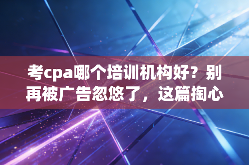 考cpa哪个培训机构好？别再被广告忽悠了，这篇掏心窝子的建议你一定要看
