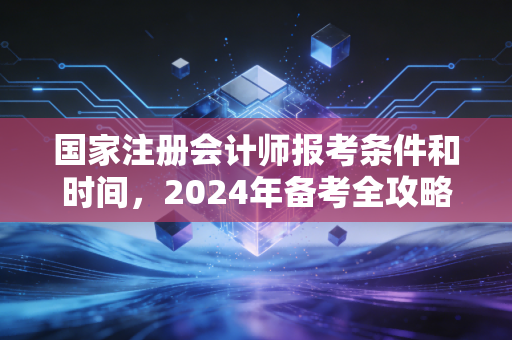 国家注册会计师报考条件和时间，2024年备考全攻略与职业深度思考