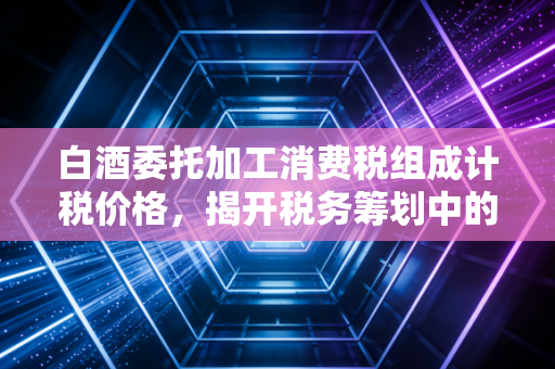 白酒委托加工消费税组成计税价格,揭开税务筹划中的隐形算式与实战避坑指南
