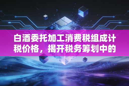 白酒委托加工消费税组成计税价格,揭开税务筹划中的隐形算式与实战避坑指南