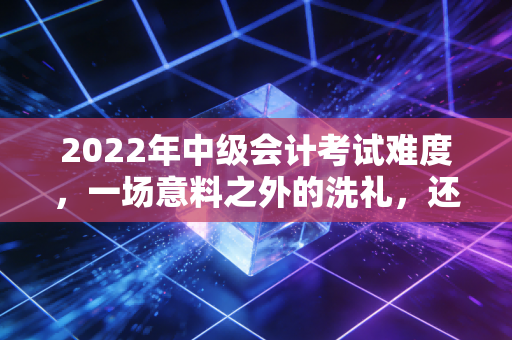 2022年中级会计考试难度，一场意料之外的洗礼，还是行业筛选的必然？