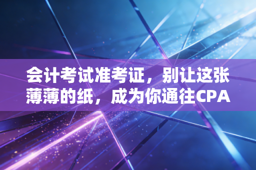会计考试准考证,别让这张薄薄的纸,成为你通往CPA路上的拦路虎