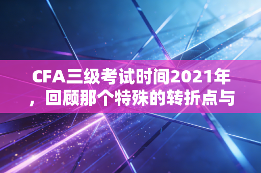 CFA三级考试时间2021年，回顾那个特殊的转折点与给考生的深度启示