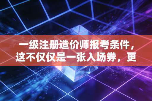 一级注册造价师报考条件，这不仅仅是一张入场券，更是对你职业生涯的一次严苛审计