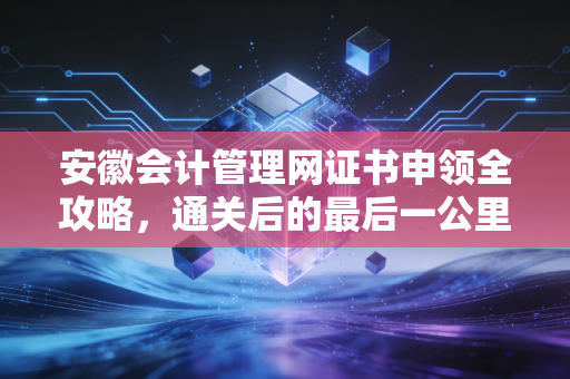 安徽会计管理网证书申领全攻略,通关后的最后一公里,你真的走稳了吗?