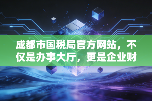 成都市国税局官方网站,不仅是办事大厅,更是企业财税合规的藏宝图