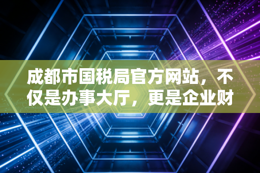 成都市国税局官方网站,不仅是办事大厅,更是企业财税合规的藏宝图