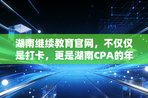 湖南继续教育官网，不仅仅是打卡，更是湖南CPA的年度精神充电站