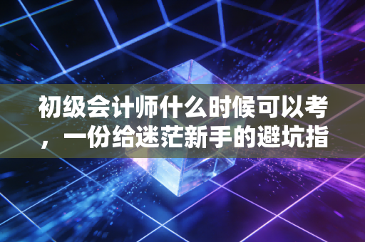 初级会计师什么时候可以考,一份给迷茫新手的避坑指南与职业规划