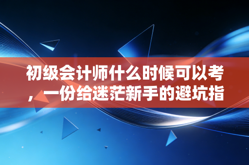 初级会计师什么时候可以考，一份给迷茫新手的避坑指南与职业规划