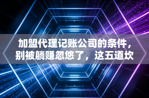 加盟代理记账公司的条件,别被躺赚忽悠了,这五道坎才是真实写照