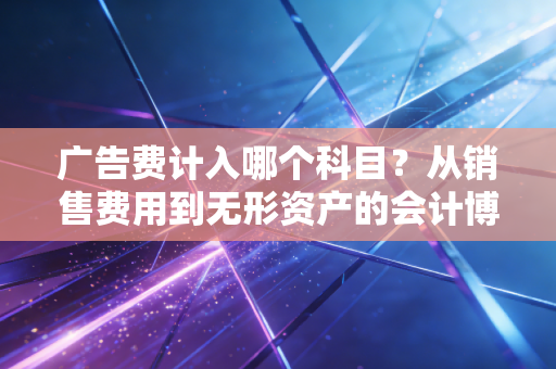 广告费计入哪个科目？从销售费用到无形资产的会计博弈