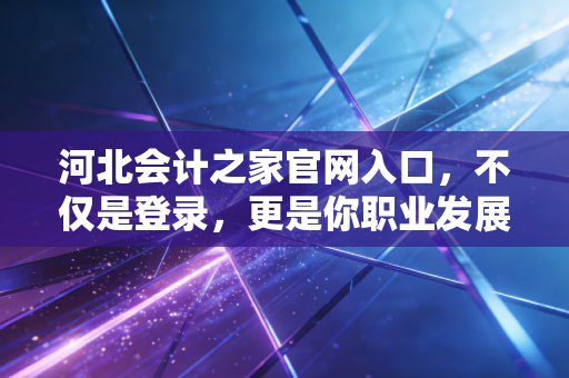 河北会计之家官网入口，不仅是登录，更是你职业发展的起点