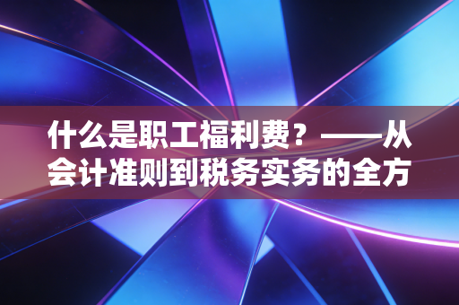 什么是职工福利费?——从会计准则到税务实务的全方位深度解析