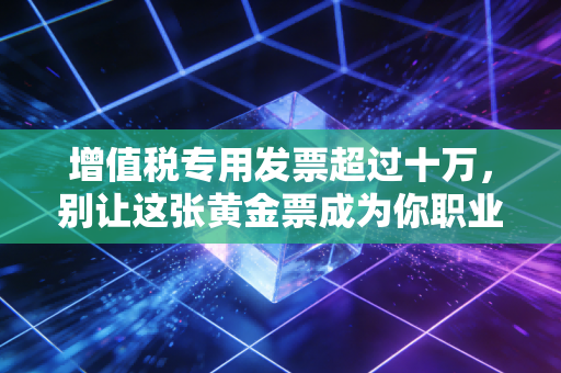 增值税专用发票超过十万,别让这张黄金票成为你职业生涯的催命符