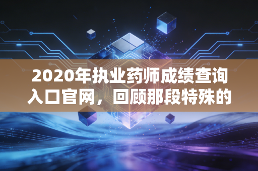 2020年执业药师成绩查询入口官网，回顾那段特殊的查分时光与职业感悟