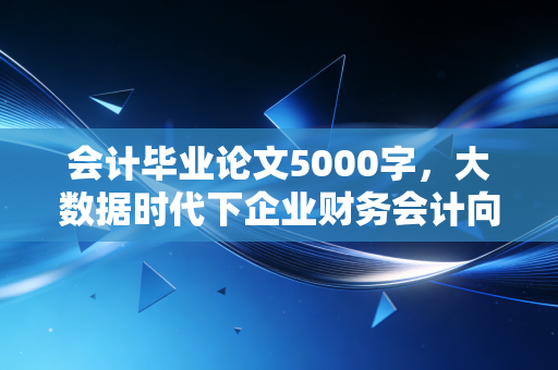 会计毕业论文5000字,大数据时代下企业财务会计向管理会计转型的实践路径与思考