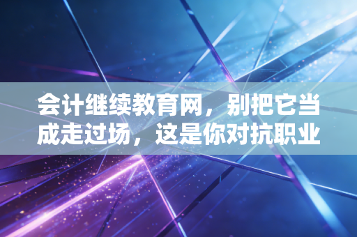 会计继续教育网,别把它当成走过场,这是你对抗职业焦虑的最后一道防线