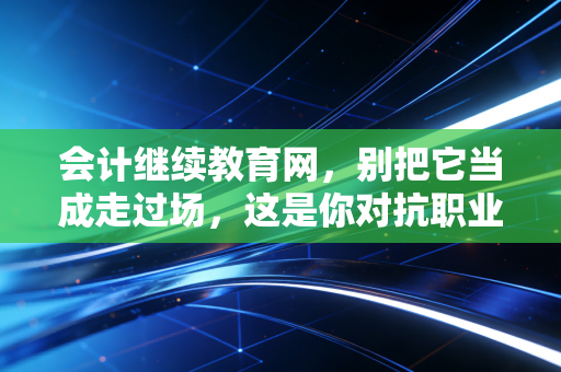 会计继续教育网,别把它当成走过场,这是你对抗职业焦虑的最后一道防线