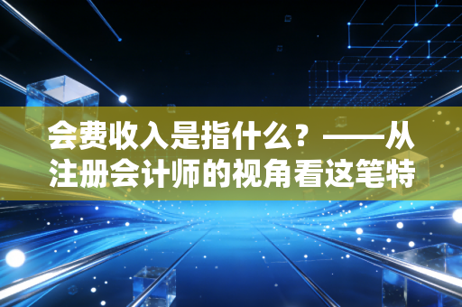 会费收入是指什么？——从注册会计师的视角看这笔特殊款项背后的价值与逻辑