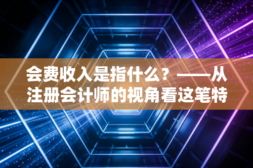 会费收入是指什么？——从注册会计师的视角看这笔特殊款项背后的价值与逻辑