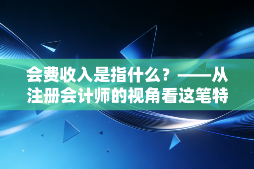 会费收入是指什么？——从注册会计师的视角看这笔特殊款项背后的价值与逻辑