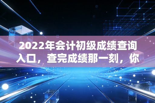 2022年会计初级成绩查询入口,查完成绩那一刻,你的会计人生才刚刚开始