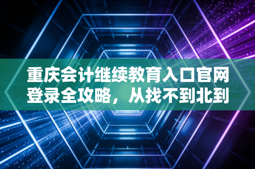 重庆会计继续教育入口官网登录全攻略，从找不到北到轻松搞定，会计人必看