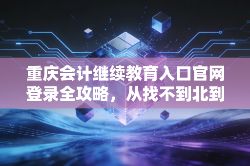 重庆会计继续教育入口官网登录全攻略，从找不到北到轻松搞定，会计人必看