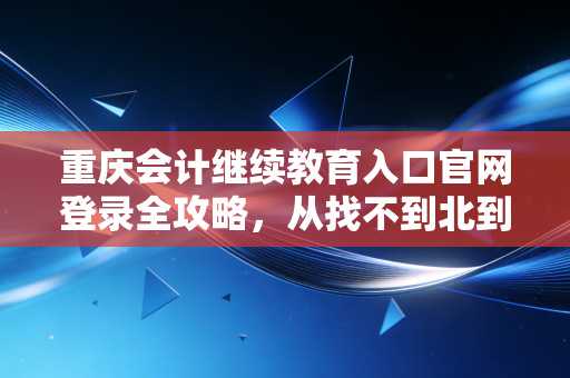 重庆会计继续教育入口官网登录全攻略，从找不到北到轻松搞定，会计人必看