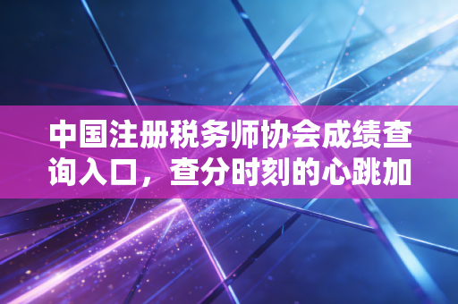 中国注册税务师协会成绩查询入口，查分时刻的心跳加速与税务师职业的深度思考