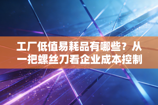 工厂低值易耗品有哪些?从一把螺丝刀看企业成本控制的隐形黑洞