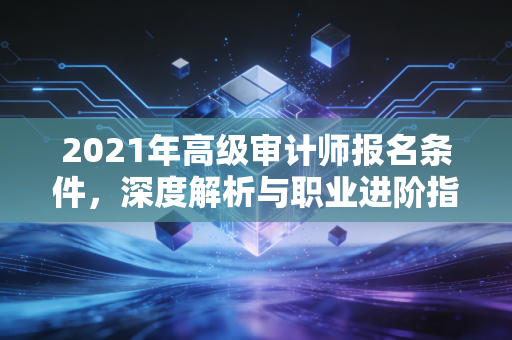 2021年高级审计师报名条件，深度解析与职业进阶指南