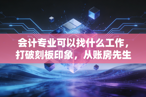 会计专业可以找什么工作，打破刻板印象，从账房先生到商业决策者的进阶之路