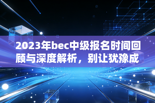 2023年bec中级报名时间回顾与深度解析，别让犹豫成为你职场晋升的绊脚石
