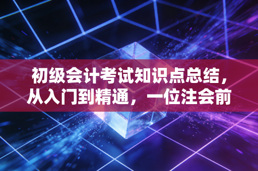 初级会计考试知识点总结,从入门到精通,一位注会前辈的肺腑之言