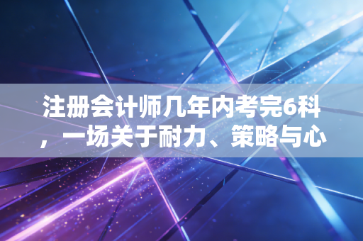 注册会计师几年内考完6科，一场关于耐力、策略与心态的五年长跑