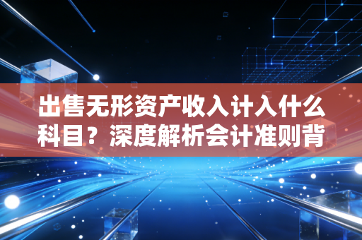 出售无形资产收入计入什么科目？深度解析会计准则背后的商业逻辑与实务操作