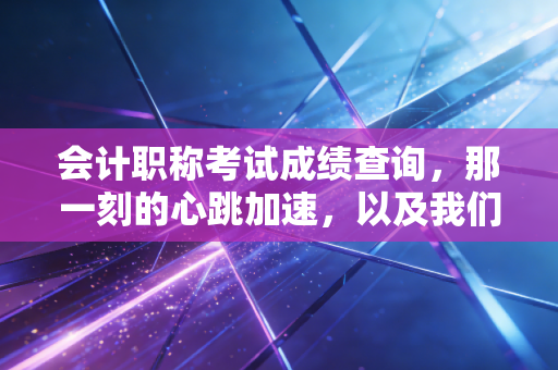 会计职称考试成绩查询，那一刻的心跳加速，以及我们为何还要坚持考证？